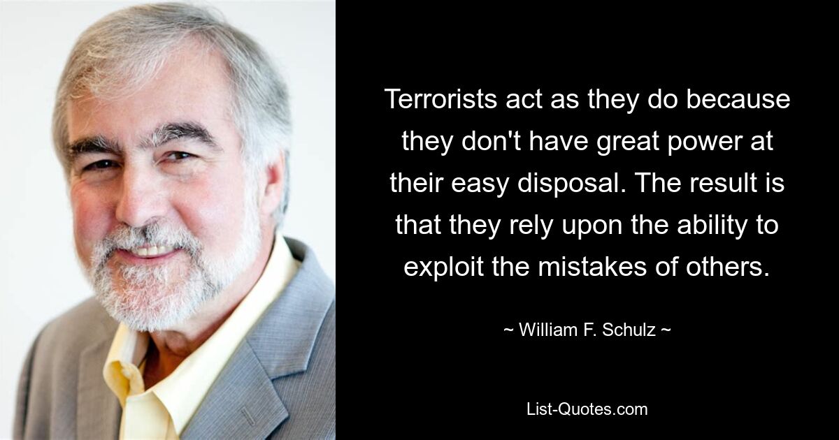 Terrorists act as they do because they don't have great power at their easy disposal. The result is that they rely upon the ability to exploit the mistakes of others. — © William F. Schulz