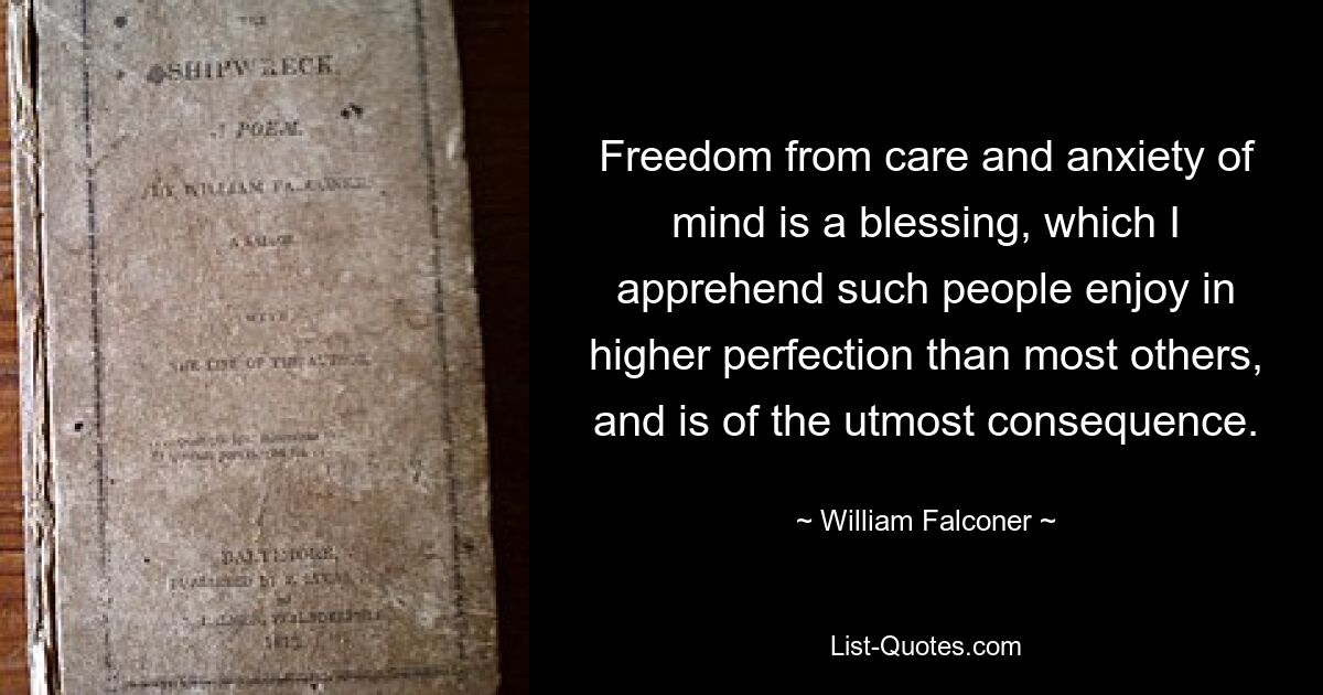 Freedom from care and anxiety of mind is a blessing, which I apprehend such people enjoy in higher perfection than most others, and is of the utmost consequence. — © William Falconer