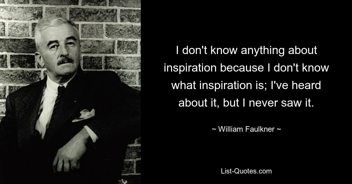 I don't know anything about inspiration because I don't know what inspiration is; I've heard about it, but I never saw it. — © William Faulkner