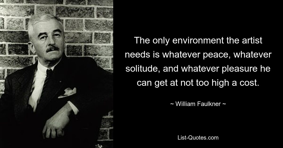 The only environment the artist needs is whatever peace, whatever solitude, and whatever pleasure he can get at not too high a cost. — © William Faulkner