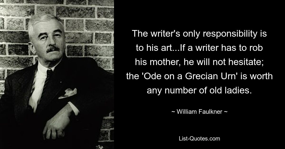 The writer's only responsibility is to his art...If a writer has to rob his mother, he will not hesitate; the 'Ode on a Grecian Urn' is worth any number of old ladies. — © William Faulkner