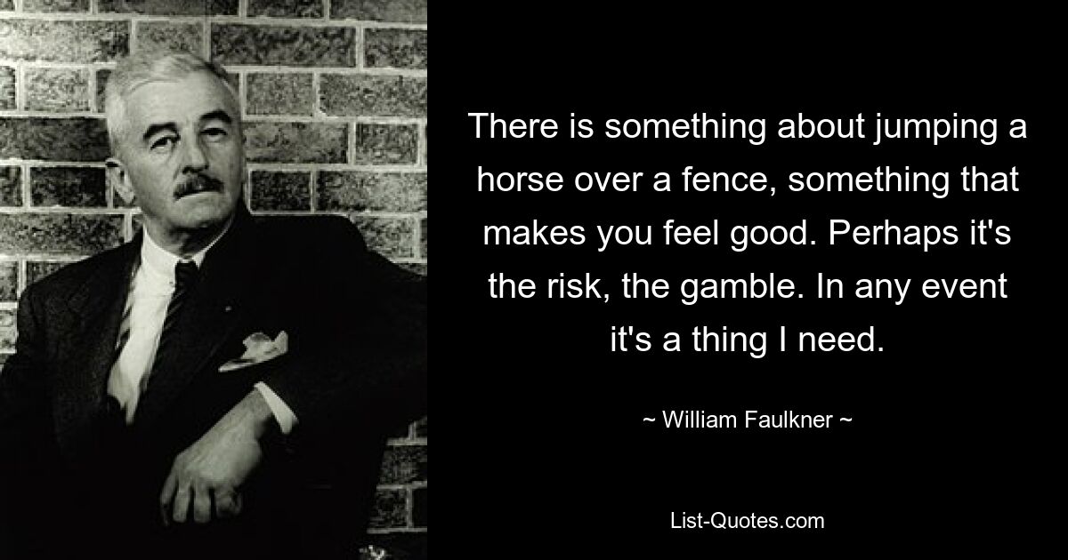 There is something about jumping a horse over a fence, something that makes you feel good. Perhaps it's the risk, the gamble. In any event it's a thing I need. — © William Faulkner