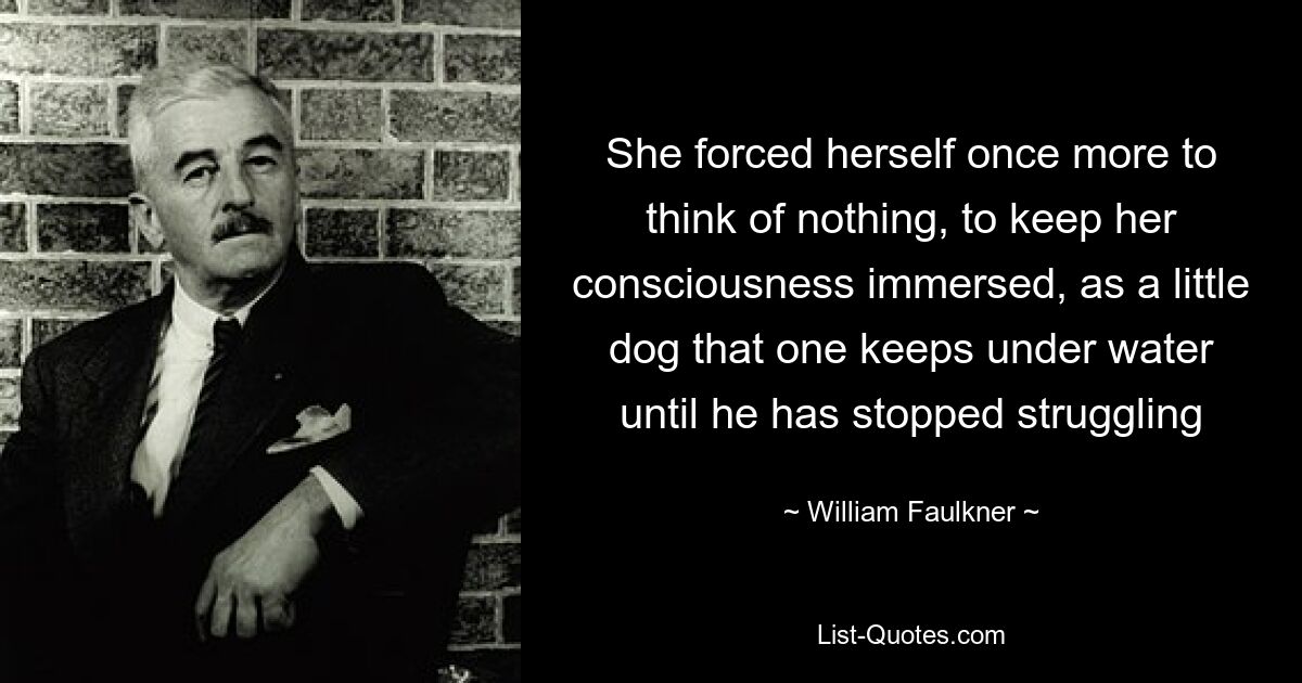 She forced herself once more to think of nothing, to keep her consciousness immersed, as a little dog that one keeps under water until he has stopped struggling — © William Faulkner