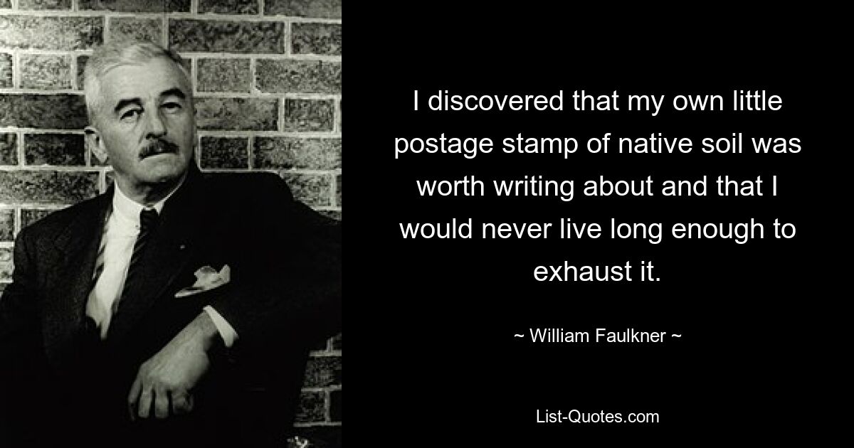 I discovered that my own little postage stamp of native soil was worth writing about and that I would never live long enough to exhaust it. — © William Faulkner