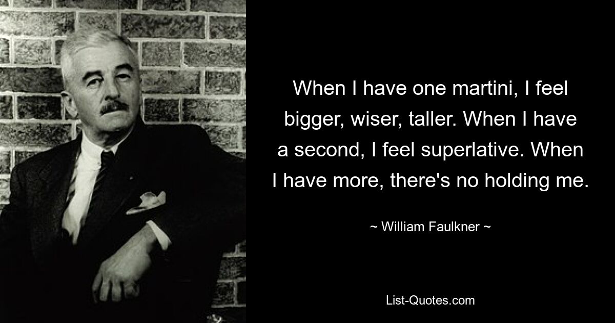 When I have one martini, I feel bigger, wiser, taller. When I have a second, I feel superlative. When I have more, there's no holding me. — © William Faulkner