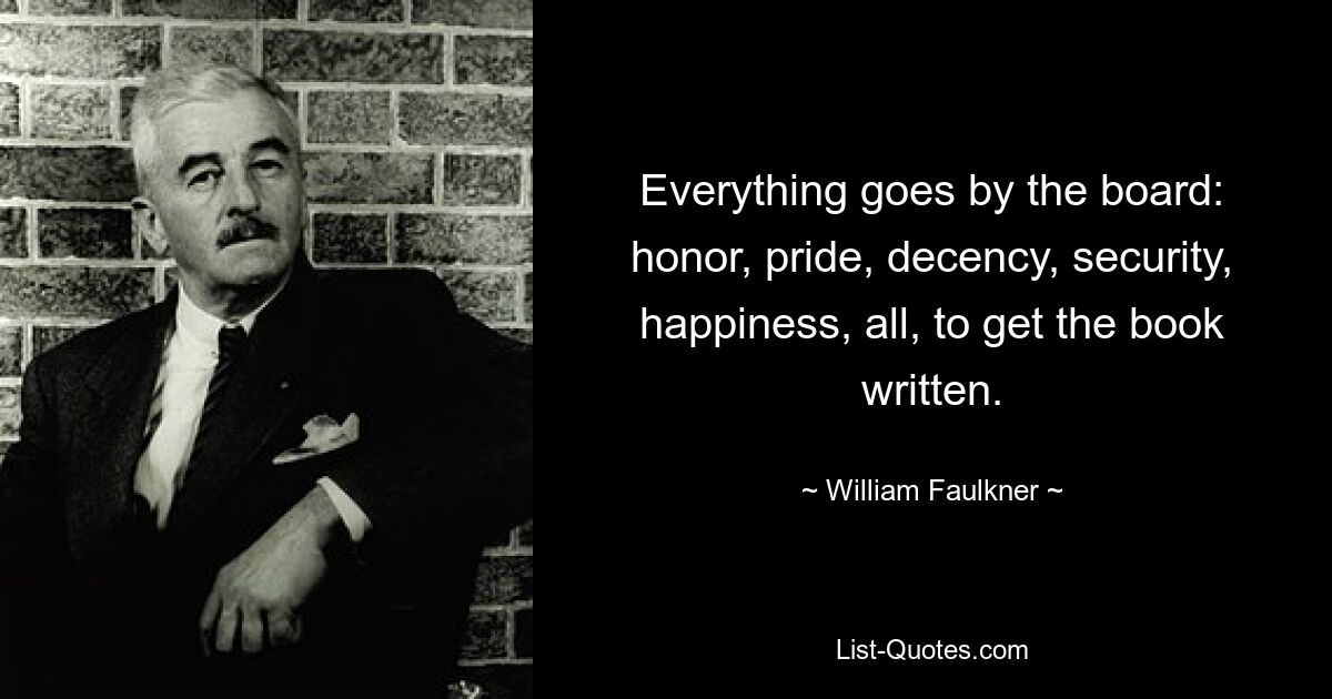 Everything goes by the board: honor, pride, decency, security, happiness, all, to get the book written. — © William Faulkner