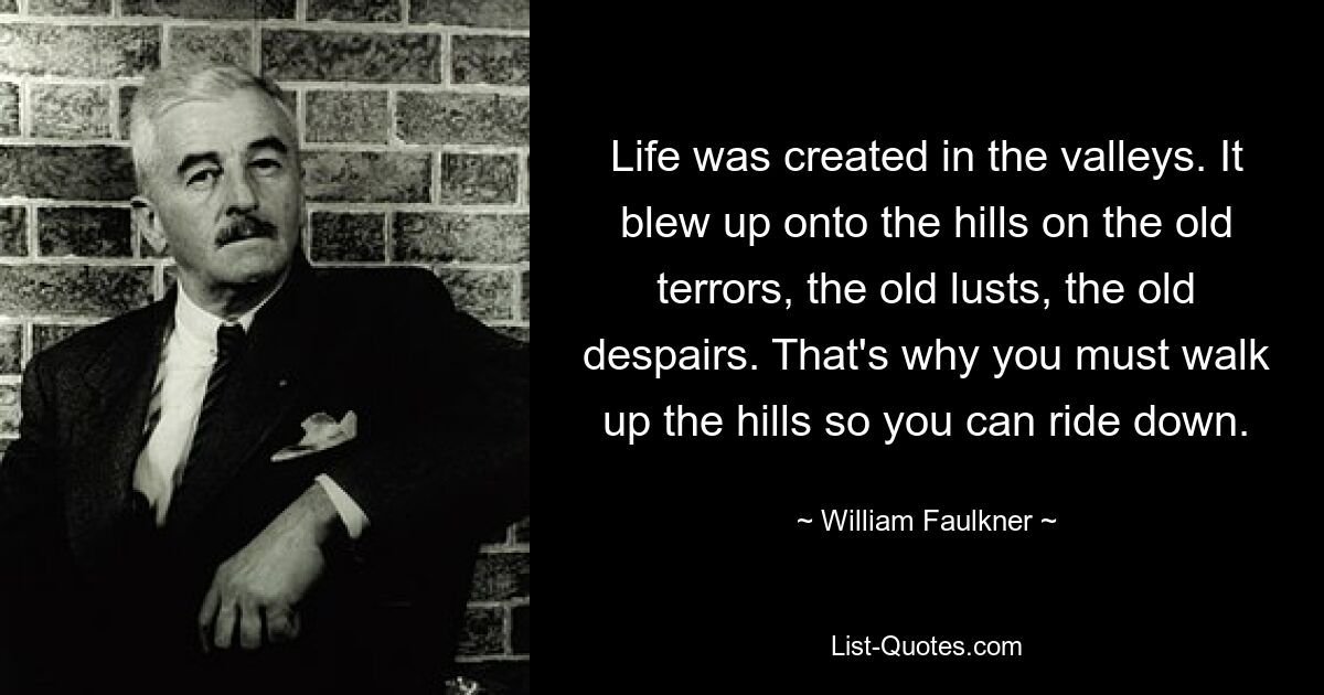 Life was created in the valleys. It blew up onto the hills on the old terrors, the old lusts, the old despairs. That's why you must walk up the hills so you can ride down. — © William Faulkner