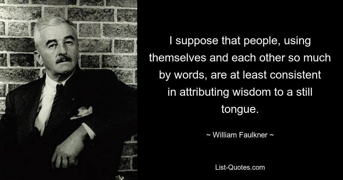 I suppose that people, using themselves and each other so much by words, are at least consistent in attributing wisdom to a still tongue. — © William Faulkner