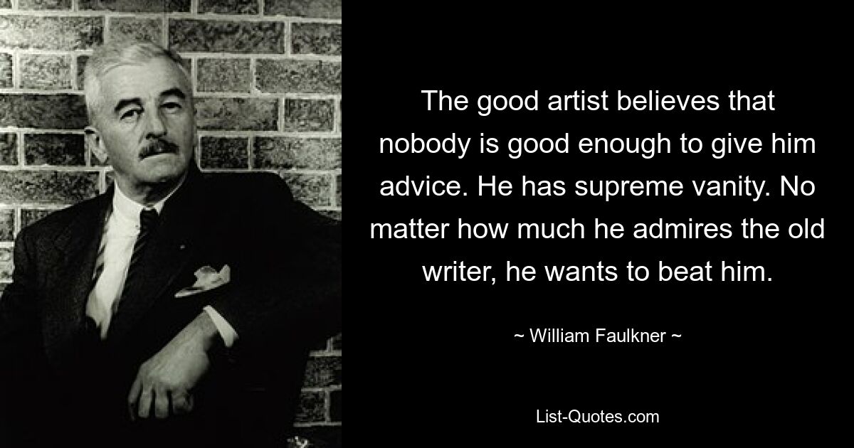 The good artist believes that nobody is good enough to give him advice. He has supreme vanity. No matter how much he admires the old writer, he wants to beat him. — © William Faulkner