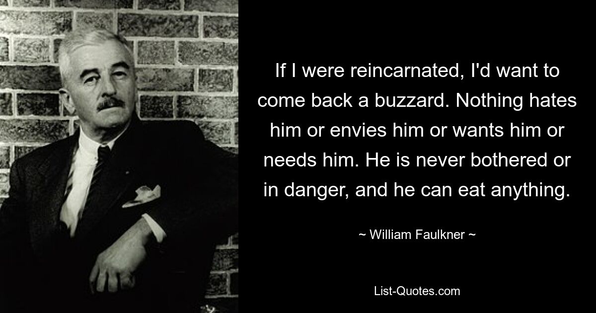 If I were reincarnated, I'd want to come back a buzzard. Nothing hates him or envies him or wants him or needs him. He is never bothered or in danger, and he can eat anything. — © William Faulkner