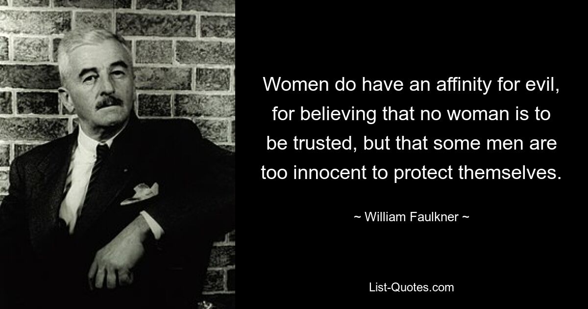 Women do have an affinity for evil, for believing that no woman is to be trusted, but that some men are too innocent to protect themselves. — © William Faulkner