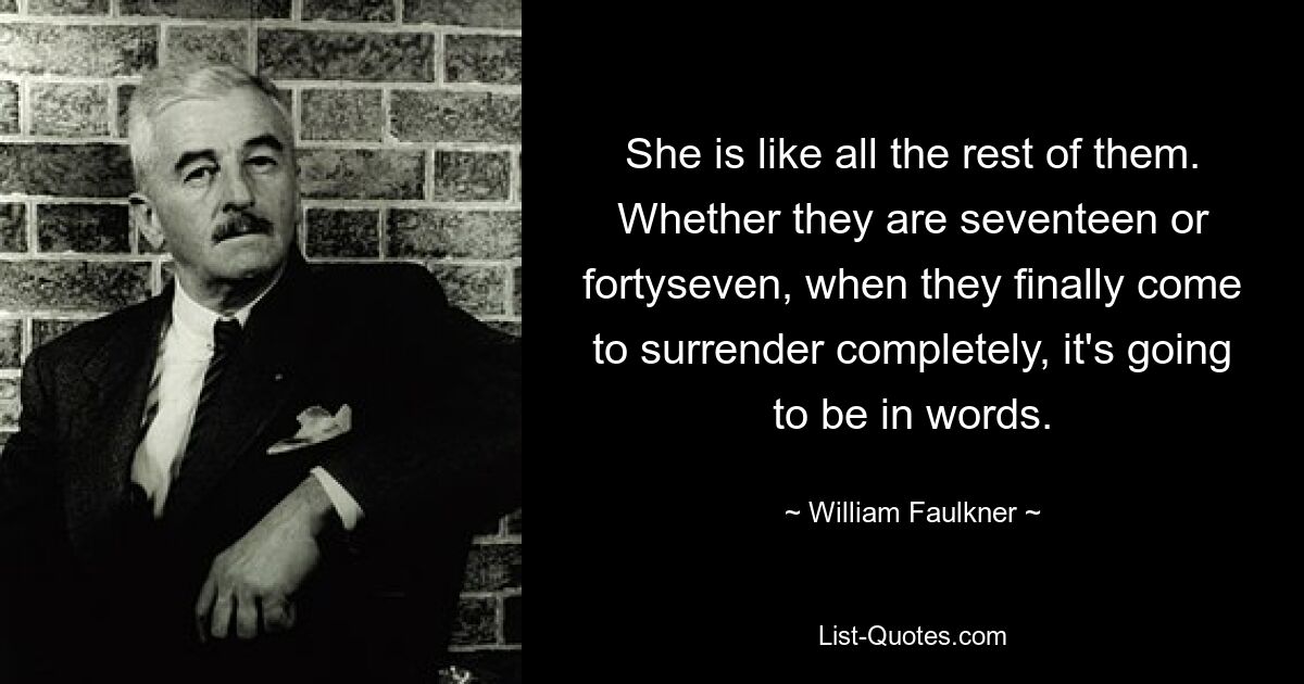 She is like all the rest of them. Whether they are seventeen or fortyseven, when they finally come to surrender completely, it's going to be in words. — © William Faulkner