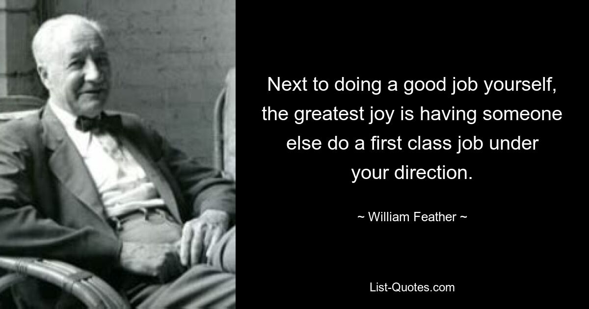 Next to doing a good job yourself, the greatest joy is having someone else do a first class job under your direction. — © William Feather