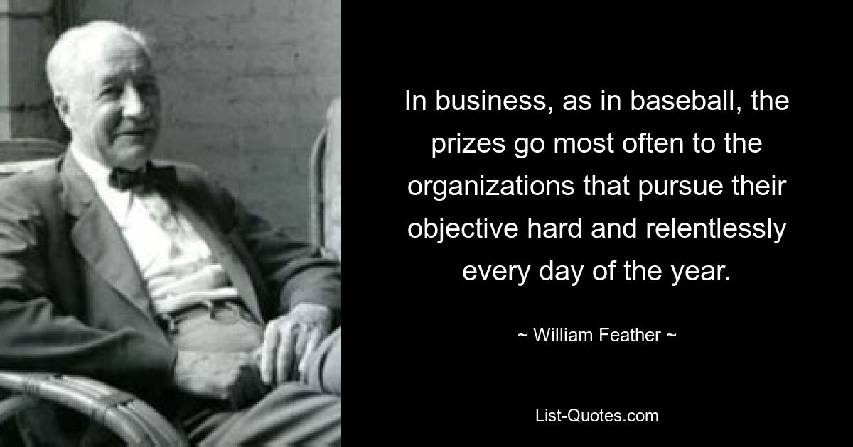 In business, as in baseball, the prizes go most often to the organizations that pursue their objective hard and relentlessly every day of the year. — © William Feather