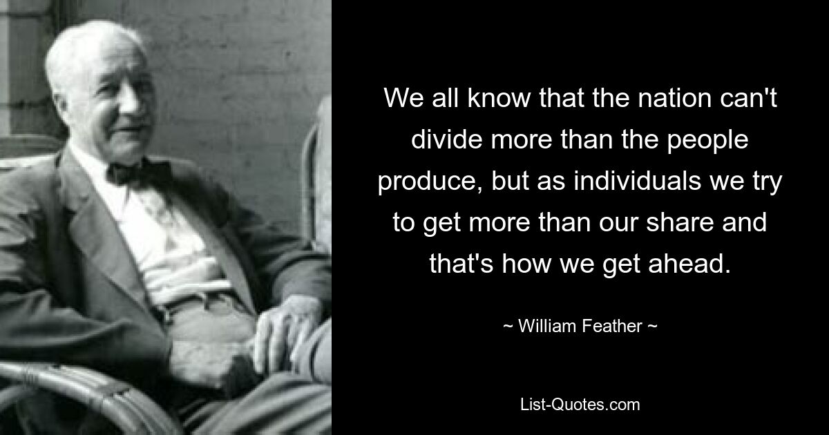 We all know that the nation can't divide more than the people produce, but as individuals we try to get more than our share and that's how we get ahead. — © William Feather