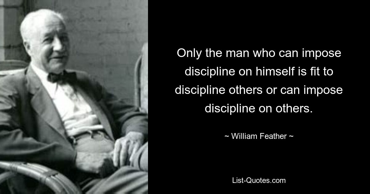 Only the man who can impose discipline on himself is fit to discipline others or can impose discipline on others. — © William Feather