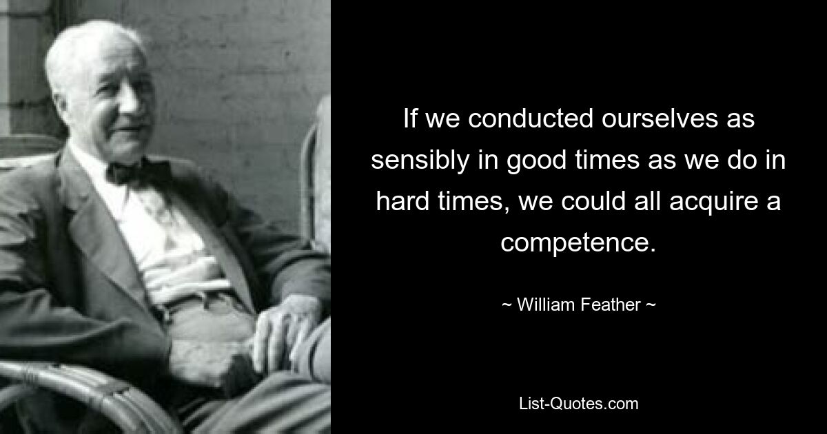 If we conducted ourselves as sensibly in good times as we do in hard times, we could all acquire a competence. — © William Feather