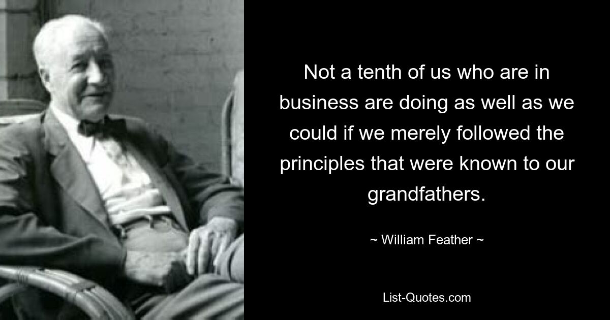 Not a tenth of us who are in business are doing as well as we could if we merely followed the principles that were known to our grandfathers. — © William Feather