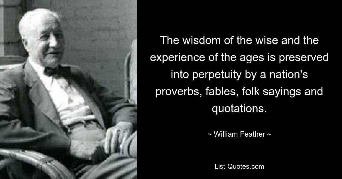 The wisdom of the wise and the experience of the ages is preserved into perpetuity by a nation's proverbs, fables, folk sayings and quotations. — © William Feather