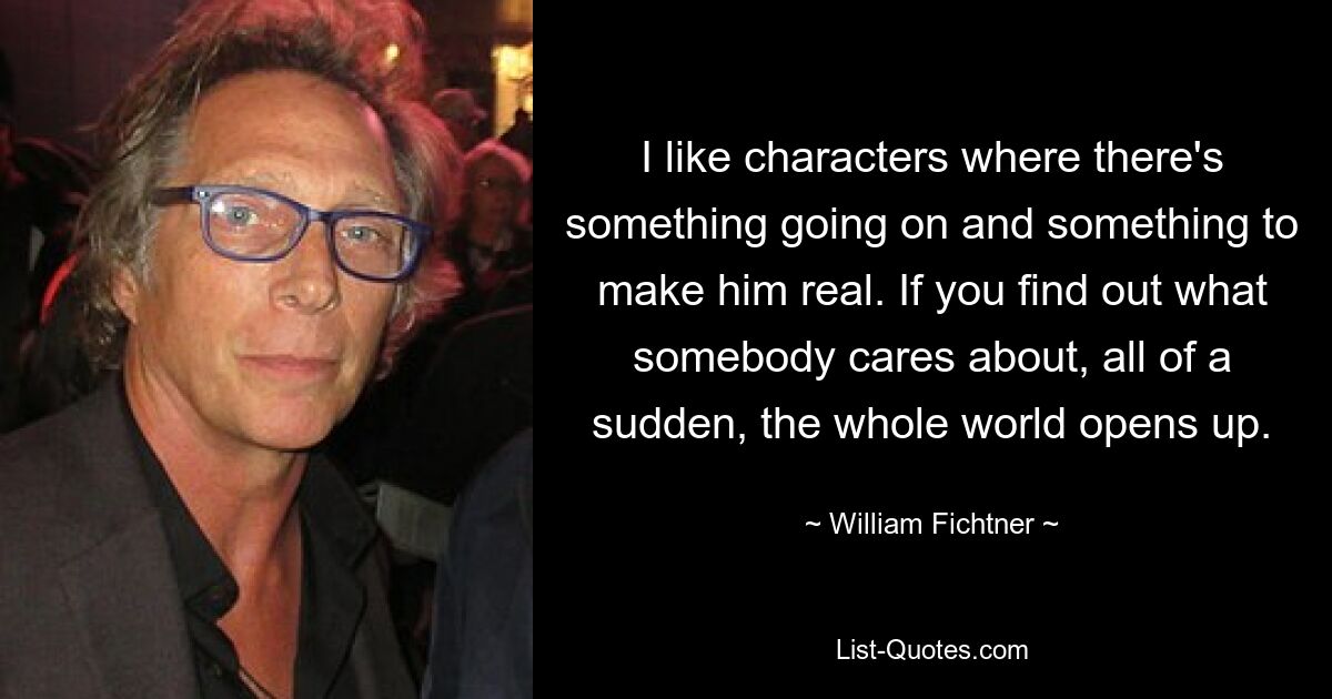 I like characters where there's something going on and something to make him real. If you find out what somebody cares about, all of a sudden, the whole world opens up. — © William Fichtner