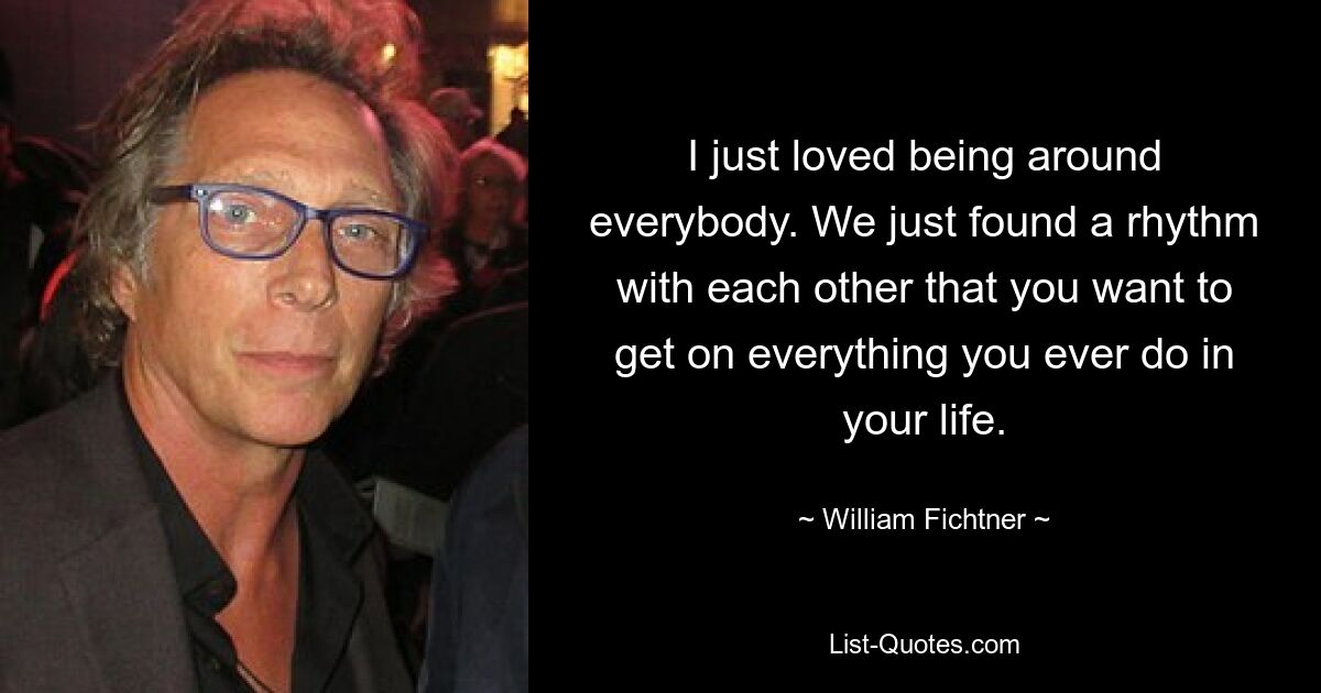 I just loved being around everybody. We just found a rhythm with each other that you want to get on everything you ever do in your life. — © William Fichtner