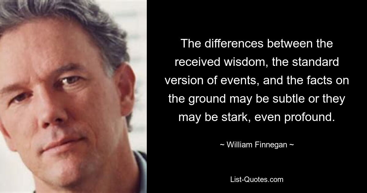 The differences between the received wisdom, the standard version of events, and the facts on the ground may be subtle or they may be stark, even profound. — © William Finnegan