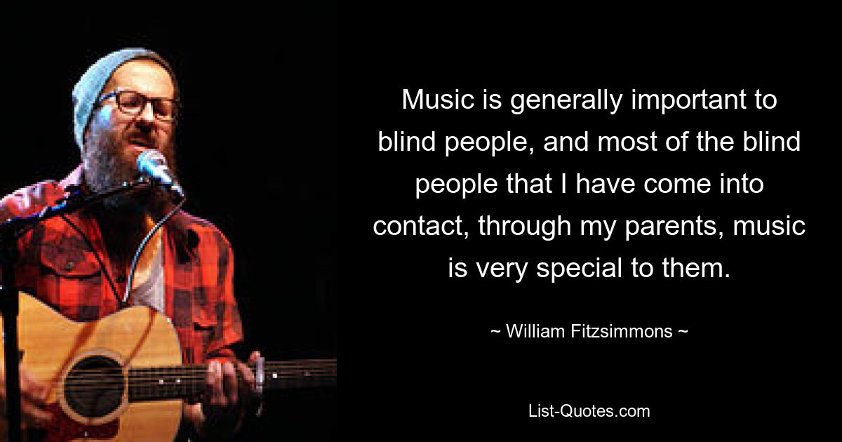 Music is generally important to blind people, and most of the blind people that I have come into contact, through my parents, music is very special to them. — © William Fitzsimmons