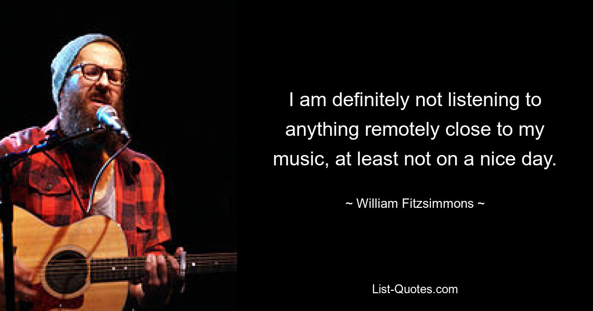 I am definitely not listening to anything remotely close to my music, at least not on a nice day. — © William Fitzsimmons