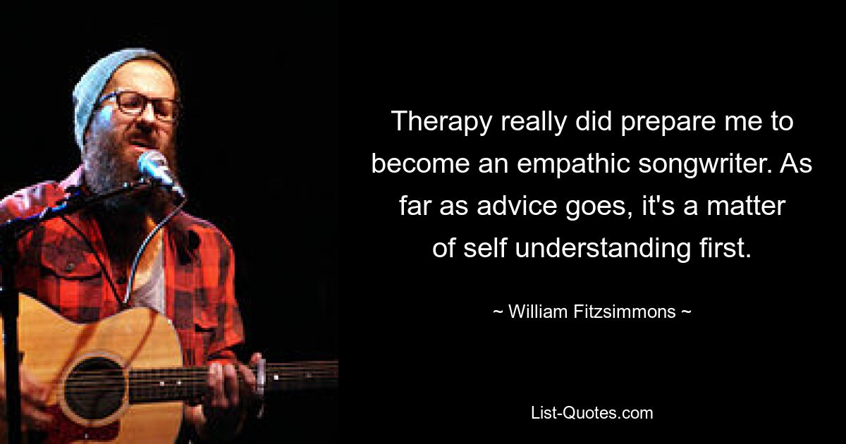 Therapy really did prepare me to become an empathic songwriter. As far as advice goes, it's a matter of self understanding first. — © William Fitzsimmons