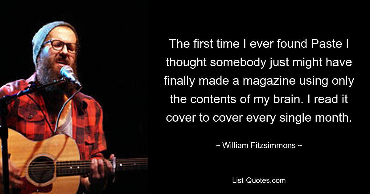 The first time I ever found Paste I thought somebody just might have finally made a magazine using only the contents of my brain. I read it cover to cover every single month. — © William Fitzsimmons