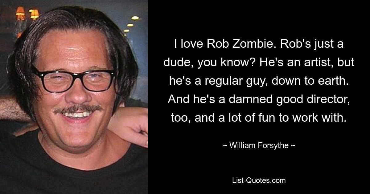 I love Rob Zombie. Rob's just a dude, you know? He's an artist, but he's a regular guy, down to earth. And he's a damned good director, too, and a lot of fun to work with. — © William Forsythe