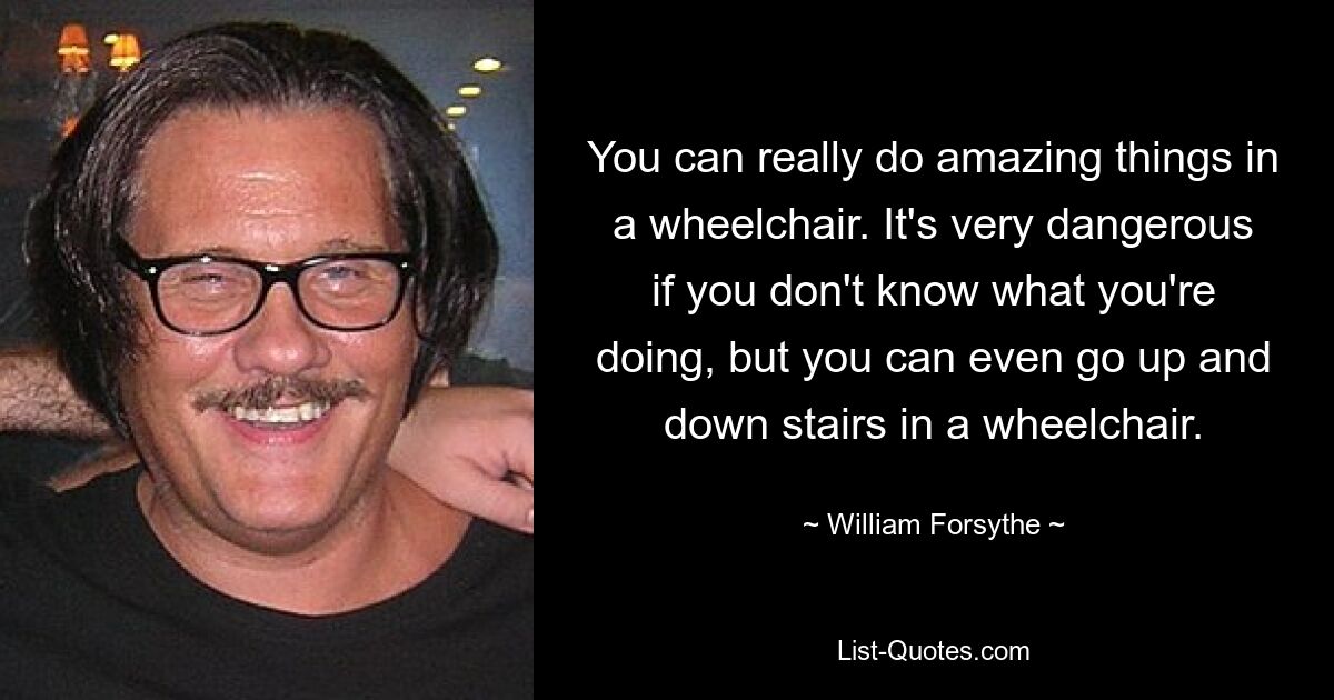 You can really do amazing things in a wheelchair. It's very dangerous if you don't know what you're doing, but you can even go up and down stairs in a wheelchair. — © William Forsythe