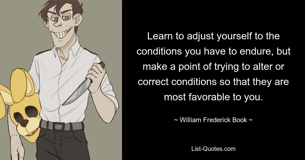 Learn to adjust yourself to the conditions you have to endure, but make a point of trying to alter or correct conditions so that they are most favorable to you. — © William Frederick Book