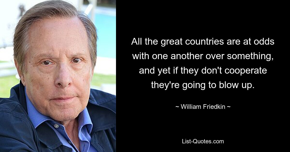 All the great countries are at odds with one another over something, and yet if they don't cooperate they're going to blow up. — © William Friedkin