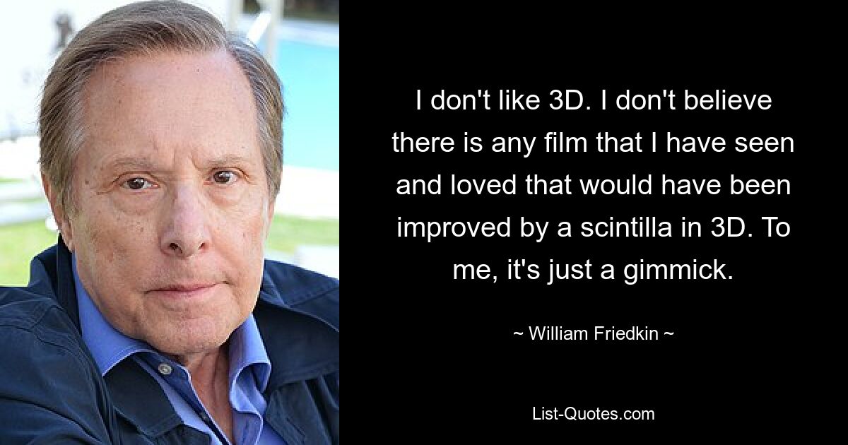 I don't like 3D. I don't believe there is any film that I have seen and loved that would have been improved by a scintilla in 3D. To me, it's just a gimmick. — © William Friedkin