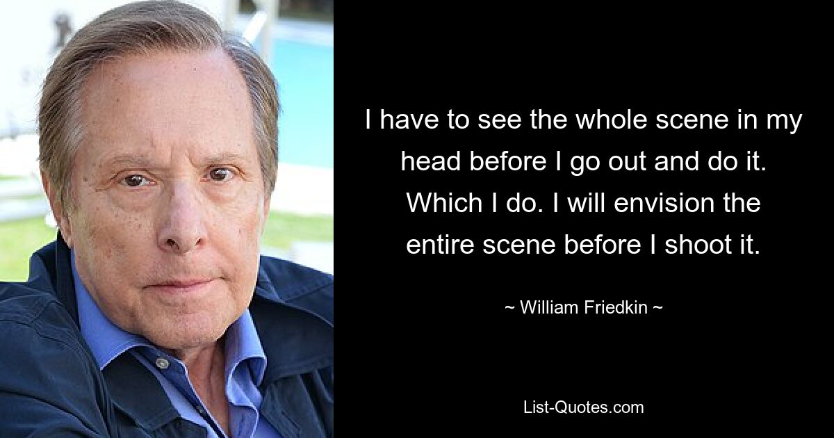 I have to see the whole scene in my head before I go out and do it. Which I do. I will envision the entire scene before I shoot it. — © William Friedkin