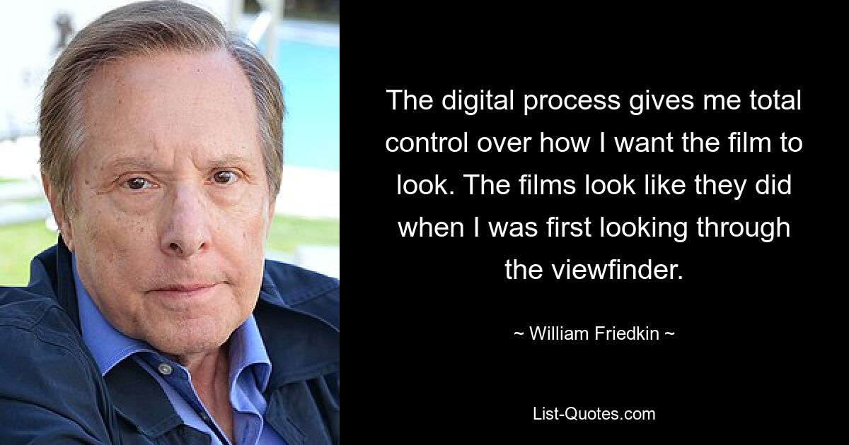 The digital process gives me total control over how I want the film to look. The films look like they did when I was first looking through the viewfinder. — © William Friedkin