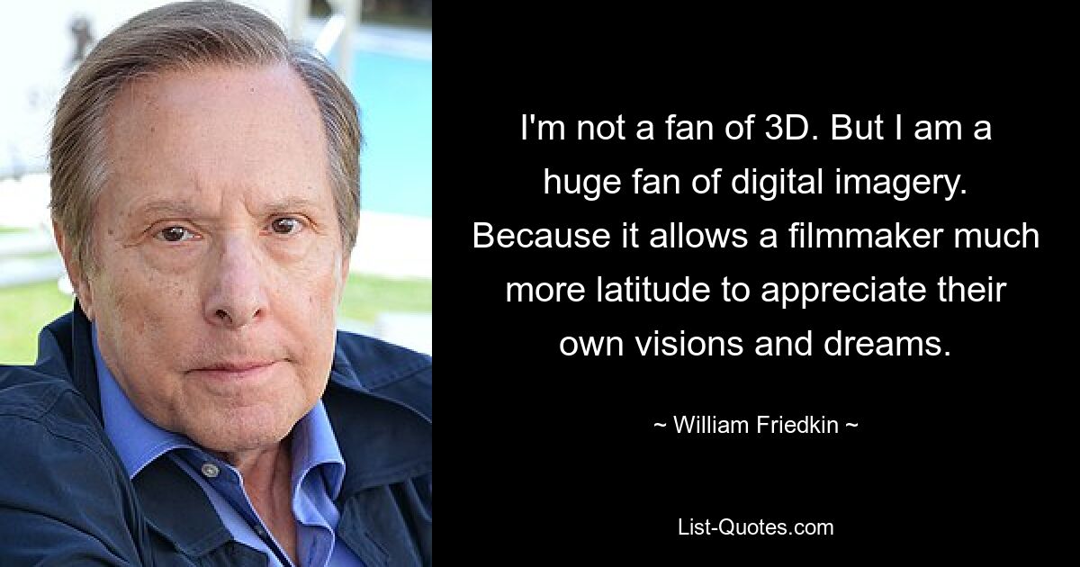 I'm not a fan of 3D. But I am a huge fan of digital imagery. Because it allows a filmmaker much more latitude to appreciate their own visions and dreams. — © William Friedkin