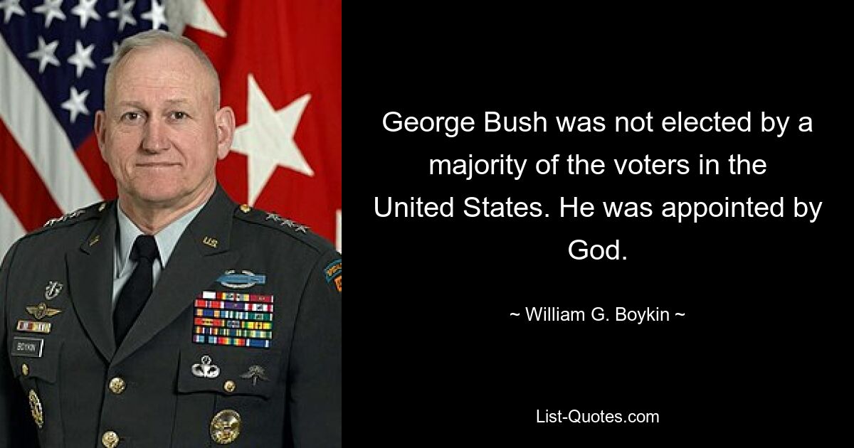 George Bush was not elected by a majority of the voters in the United States. He was appointed by God. — © William G. Boykin