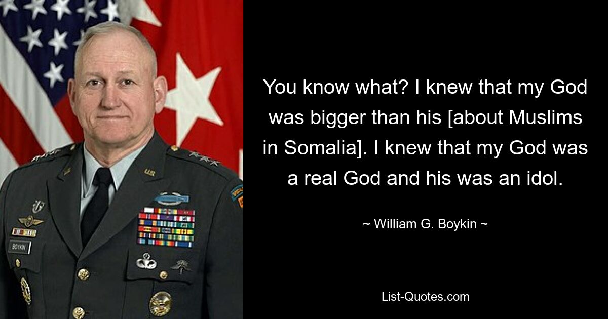 You know what? I knew that my God was bigger than his [about Muslims in Somalia]. I knew that my God was a real God and his was an idol. — © William G. Boykin