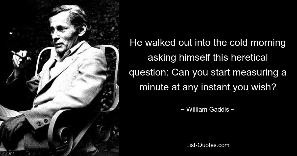 He walked out into the cold morning asking himself this heretical question: Can you start measuring a minute at any instant you wish? — © William Gaddis