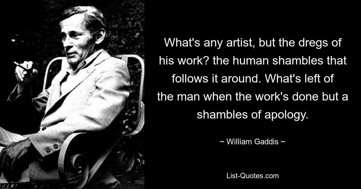 What's any artist, but the dregs of his work? the human shambles that follows it around. What's left of the man when the work's done but a shambles of apology. — © William Gaddis