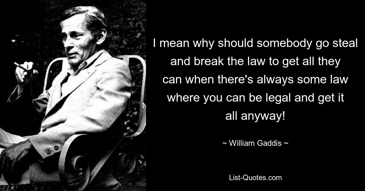 I mean why should somebody go steal and break the law to get all they can when there's always some law where you can be legal and get it all anyway! — © William Gaddis