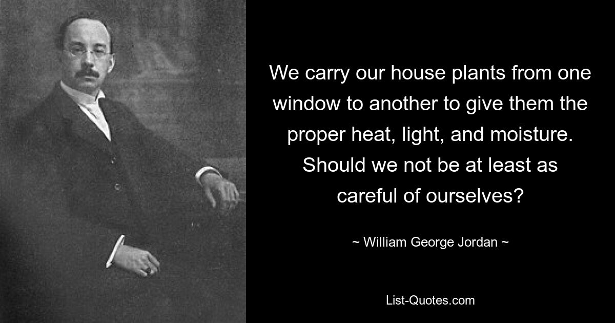 We carry our house plants from one window to another to give them the proper heat, light, and moisture. Should we not be at least as careful of ourselves? — © William George Jordan