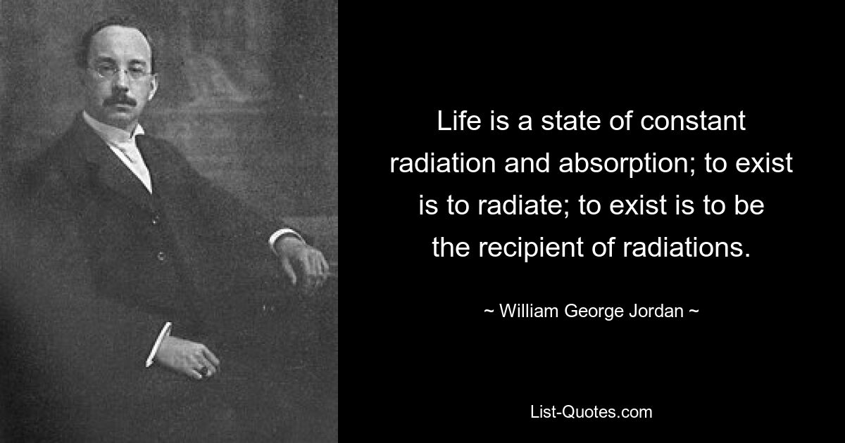 Life is a state of constant radiation and absorption; to exist is to radiate; to exist is to be the recipient of radiations. — © William George Jordan