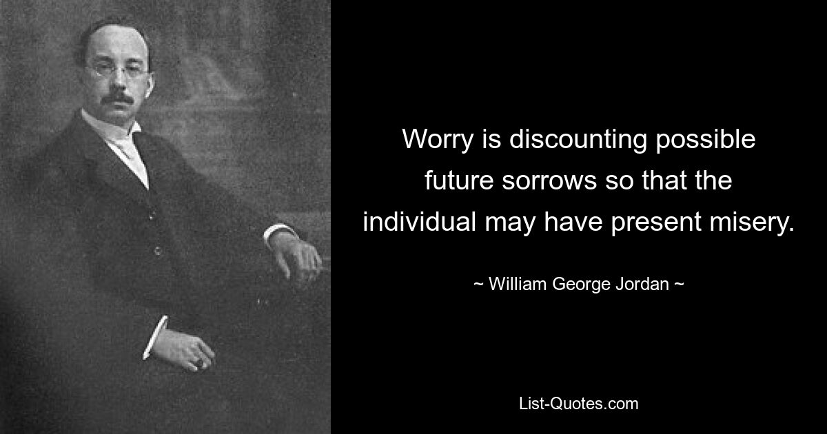 Worry is discounting possible future sorrows so that the individual may have present misery. — © William George Jordan