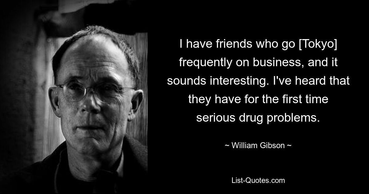 I have friends who go [Tokyo] frequently on business, and it sounds interesting. I've heard that they have for the first time serious drug problems. — © William Gibson