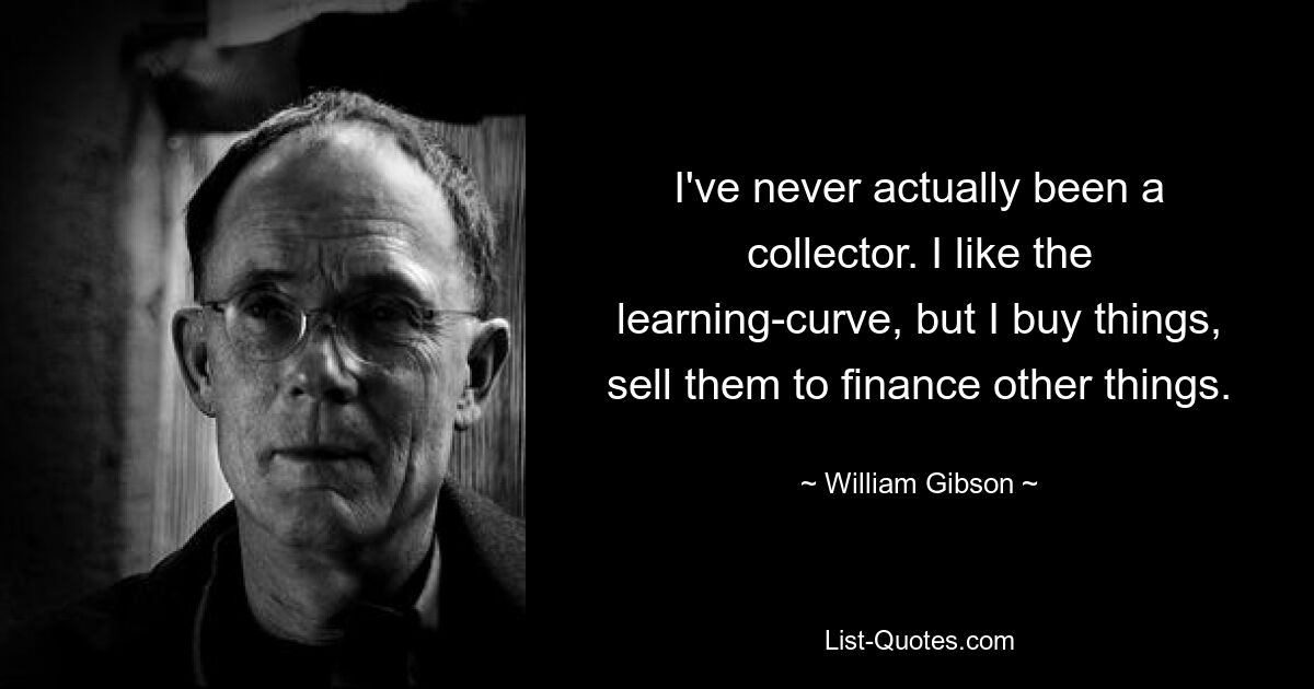 I've never actually been a collector. I like the learning-curve, but I buy things, sell them to finance other things. — © William Gibson