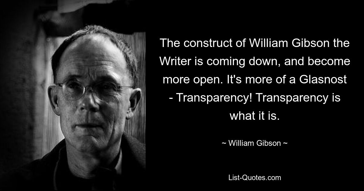 The construct of William Gibson the Writer is coming down, and become more open. It's more of a Glasnost - Transparency! Transparency is what it is. — © William Gibson