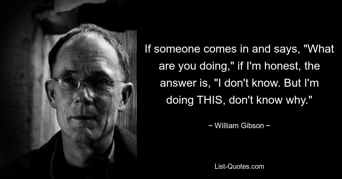 If someone comes in and says, "What are you doing," if I'm honest, the answer is, "I don't know. But I'm doing THIS, don't know why." — © William Gibson